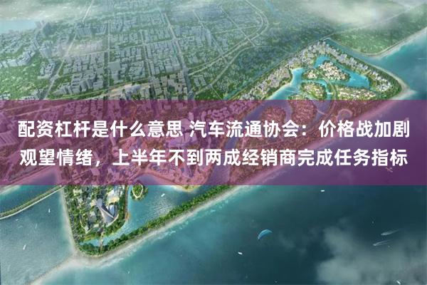 配资杠杆是什么意思 汽车流通协会:价格战加剧观望情绪,上半年不到两成经销商完成任务指标