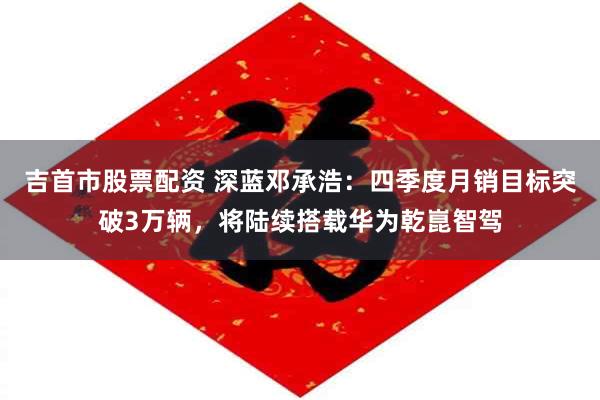 吉首市股票配资 深蓝邓承浩:四季度月销目标突破3万辆,将陆续搭载华为乾崑智驾