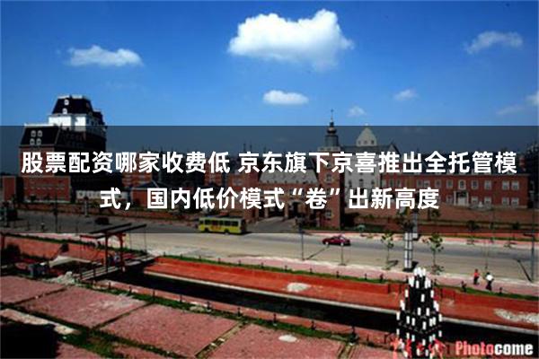 股票配资哪家收费低 京东旗下京喜推出全托管模式,国内低价模式“卷”出新高度