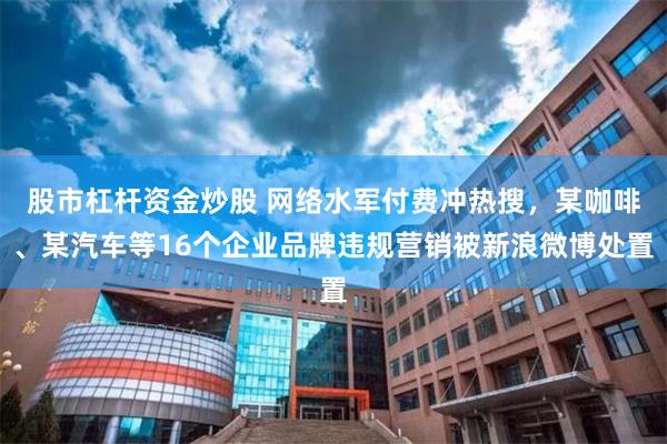 股市杠杆资金炒股 网络水军付费冲热搜,某咖啡、某汽车等16个企业品牌违规营销被新浪微博处置