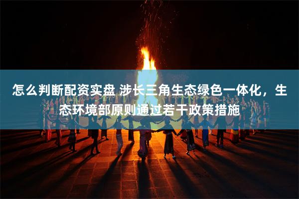 怎么判断配资实盘 涉长三角生态绿色一体化,生态环境部原则通过若干政策措施