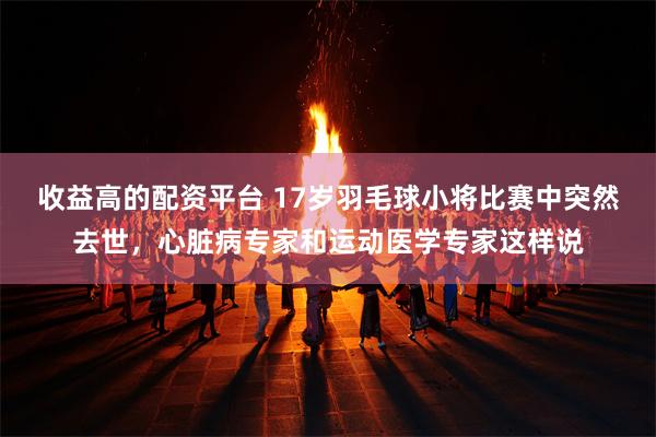 收益高的配资平台 17岁羽毛球小将比赛中突然去世,心脏病专家和运动医学专家这样说
