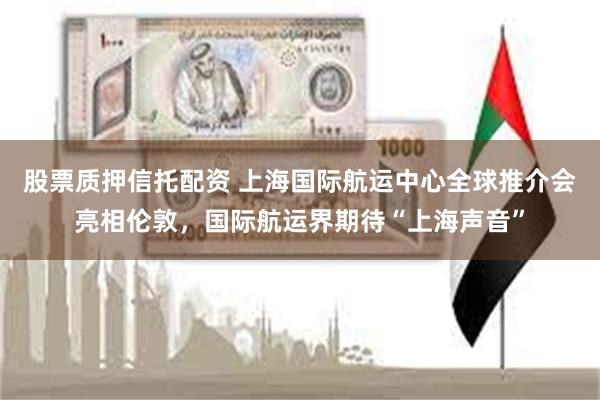 股票质押信托配资 上海国际航运中心全球推介会亮相伦敦,国际航运界期待“上海声音”