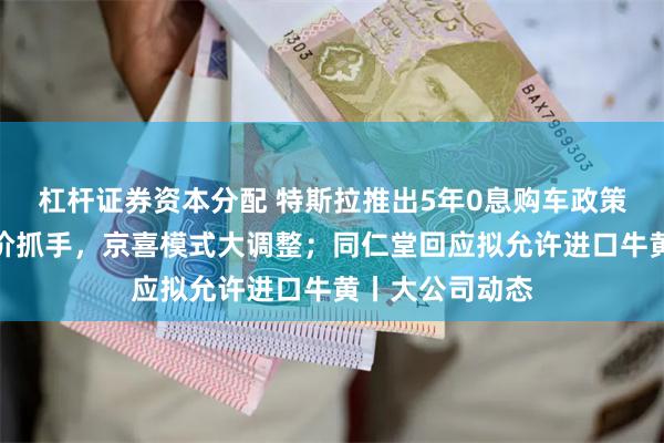 杠杆证券资本分配 特斯拉推出5年0息购车政策;京东重塑低价抓手,京喜模式大调整;同仁堂回应拟允许进口牛黄丨大公司动态