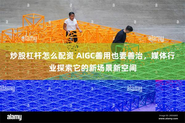 炒股杠杆怎么配资 AIGC善用也要善治,媒体行业探索它的新场景新空间