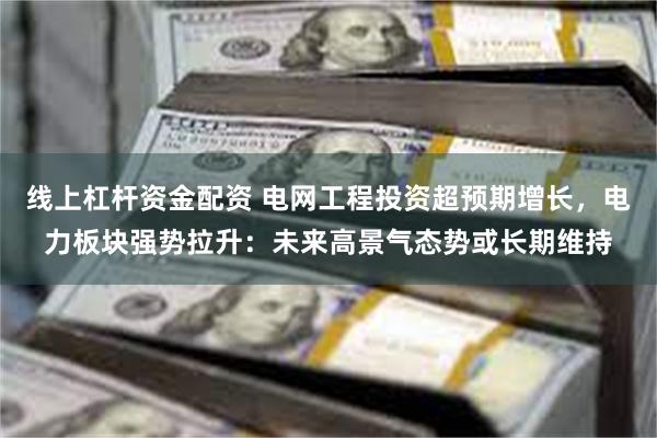 线上杠杆资金配资 电网工程投资超预期增长,电力板块强势拉升:未来高景气态势或长期维持