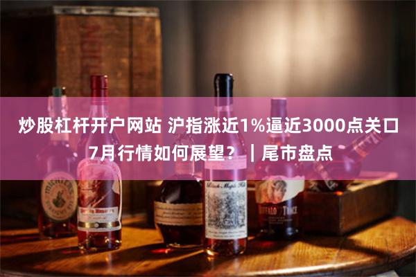 炒股杠杆开户网站 沪指涨近1%逼近3000点关口 7月行情如何展望?|尾市盘点