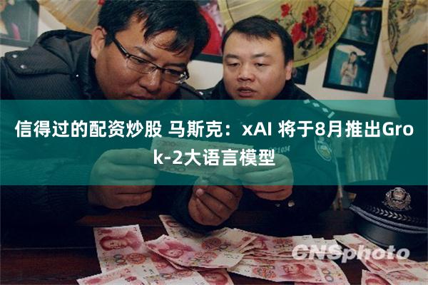 信得过的配资炒股 马斯克:xAI 将于8月推出Grok-2大语言模型
