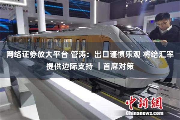 网络证劵放大平台 管涛:出口谨慎乐观 将给汇率提供边际支持 |首席对策