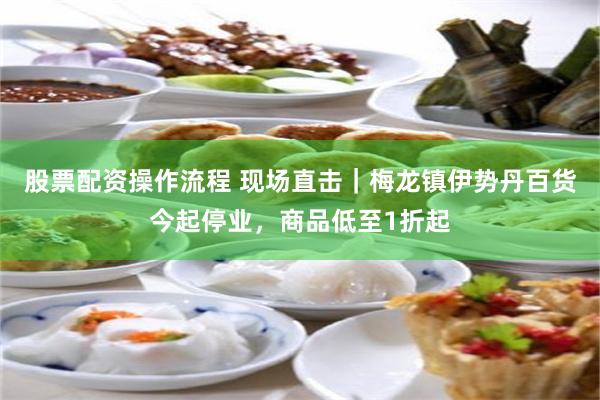 股票配资操作流程 现场直击|梅龙镇伊势丹百货今起停业,商品低至1折起