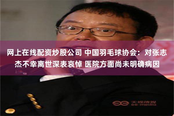 网上在线配资炒股公司 中国羽毛球协会:对张志杰不幸离世深表哀悼 医院方面尚未明确病因