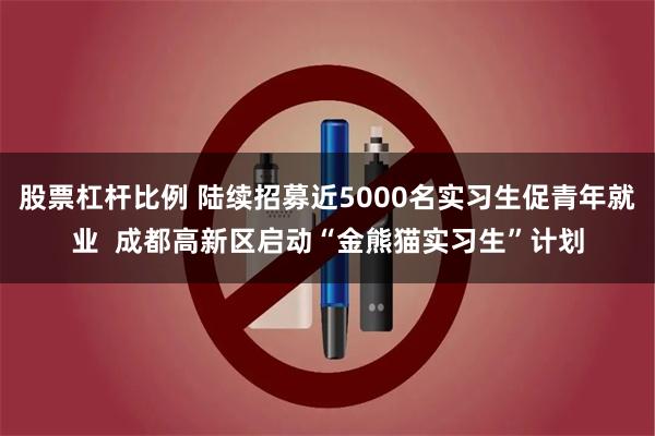 股票杠杆比例 陆续招募近5000名实习生促青年就业 成都高新区启动“金熊猫实习生”计划