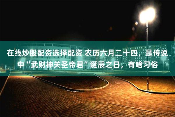 在线炒股配资选择配资 农历六月二十四,是传说中“武财神关圣帝君”诞辰之日,有啥习俗