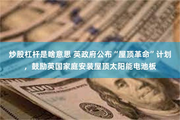 炒股杠杆是啥意思 英政府公布“屋顶革命”计划,鼓励英国家庭安装屋顶太阳能电池板