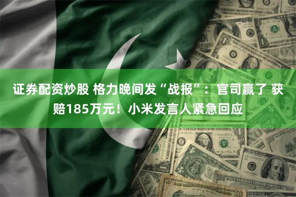 证券配资炒股 格力晚间发“战报”:官司赢了 获赔185万元!小米发言人紧急回应