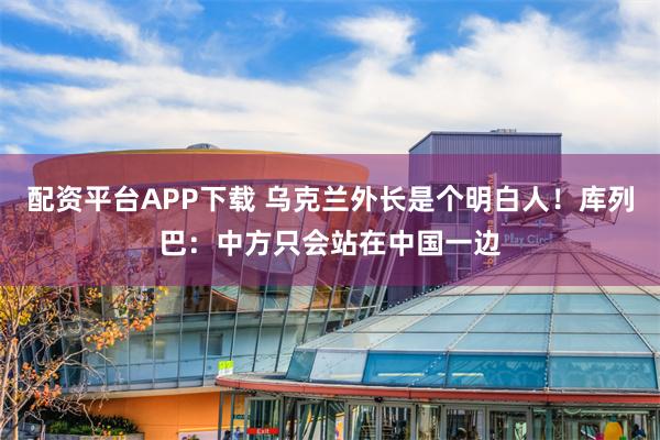 配资平台APP下载 乌克兰外长是个明白人!库列巴:中方只会站在中国一边