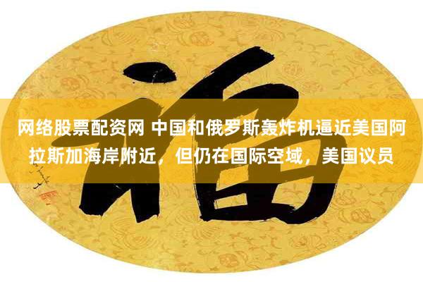 网络股票配资网 中国和俄罗斯轰炸机逼近美国阿拉斯加海岸附近,但仍在国际空域,美国议员