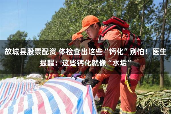 故城县股票配资 体检查出这些“钙化”别怕!医生提醒:这些钙化就像“水垢”