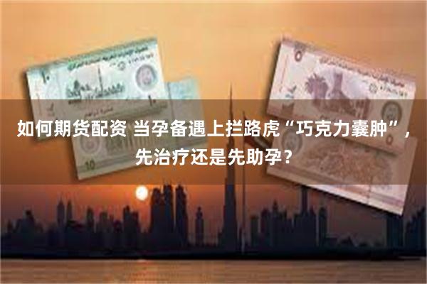 如何期货配资 当孕备遇上拦路虎“巧克力囊肿”,先治疗还是先助孕?