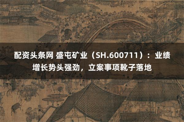 配资头条网 盛屯矿业(SH.600711):业绩增长势头强劲,立案事项靴子落地