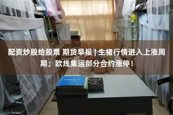 配资炒股给股票 期货早报 | 生猪行情进入上涨周期;欧线集运部分合约涨停!