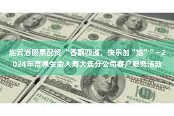 连云港股票配资 “香飘四溢,快乐加“焙””—2024年富德生命人寿大连分公司客户服务活动