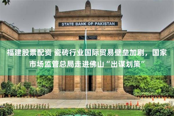 福建股票配资 瓷砖行业国际贸易壁垒加剧,国家市场监管总局走进佛山“出谋划策”