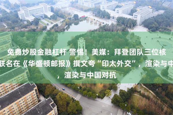 免费炒股金融杠杆 警惕!美媒:拜登团队三位核心高官联名在《华盛顿邮报》撰文夸“印太外交”,渲染与中国对抗