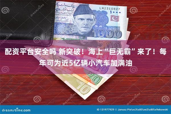配资平台安全吗 新突破!海上“巨无霸”来了!每年可为近5亿辆小汽车加满油