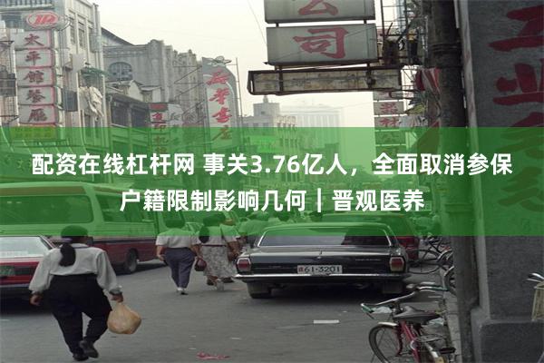 配资在线杠杆网 事关3.76亿人,全面取消参保户籍限制影响几何︱晋观医养