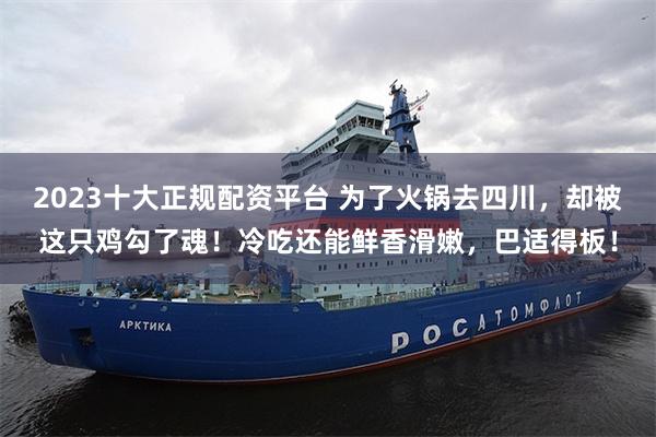 2023十大正规配资平台 为了火锅去四川,却被这只鸡勾了魂!冷吃还能鲜香滑嫩,巴适得板!