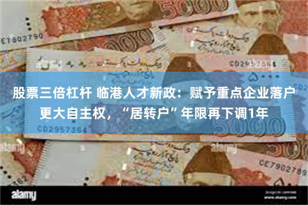股票三倍杠杆 临港人才新政:赋予重点企业落户更大自主权,“居转户”年限再下调1年