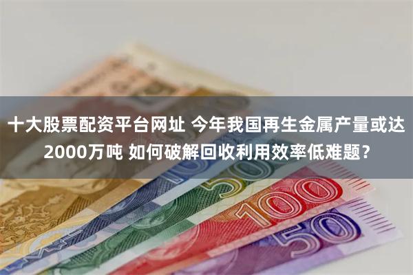 十大股票配资平台网址 今年我国再生金属产量或达2000万吨 如何破解回收利用效率低难题?