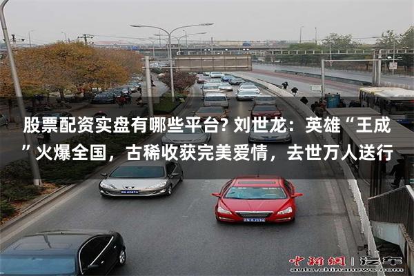 股票配资实盘有哪些平台? 刘世龙:英雄“王成”火爆全国,古稀收获完美爱情,去世万人送行