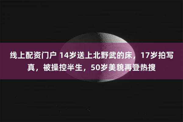 线上配资门户 14岁送上北野武的床,17岁拍写真,被操控半生,50岁美貌再登热搜