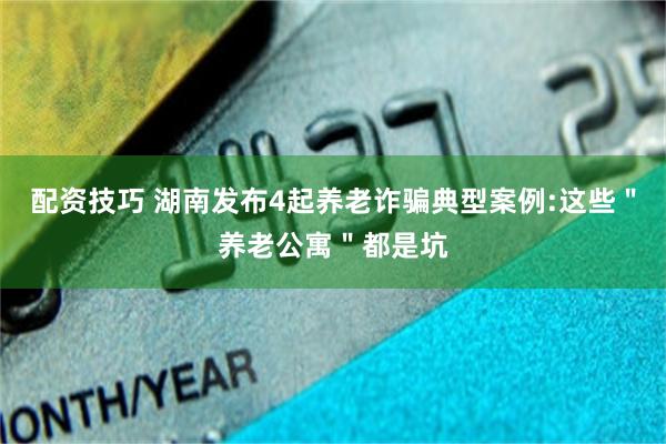 配资技巧 湖南发布4起养老诈骗典型案例:这些"养老公寓"都是坑
