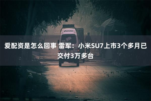 爱配资是怎么回事 雷军：小米SU7上市3个多月已交付3万多台