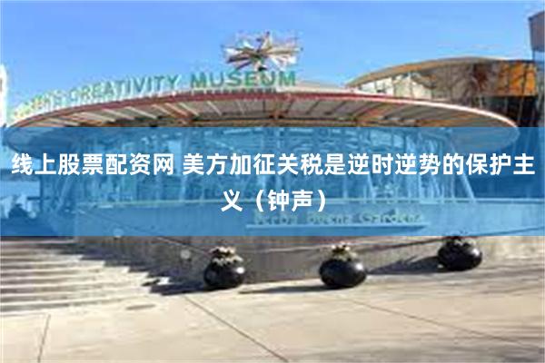 线上股票配资网 美方加征关税是逆时逆势的保护主义(钟声)