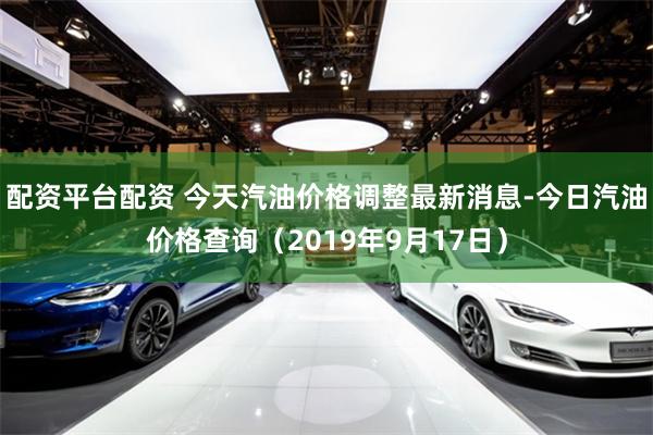 配资平台配资 今天汽油价格调整最新消息-今日汽油价格查询（2019年9月17日）