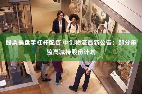 股票操盘手杠杆配资 中创物流最新公告:部分董监高减持股份计划
