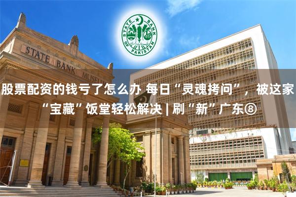 股票配资的钱亏了怎么办 每日“灵魂拷问”,被这家“宝藏”饭堂轻松解决 | 刷“新”广东⑧