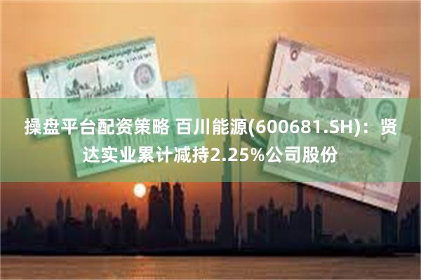 操盘平台配资策略 百川能源(600681.SH):贤达实业累计减持2.25%公司股份