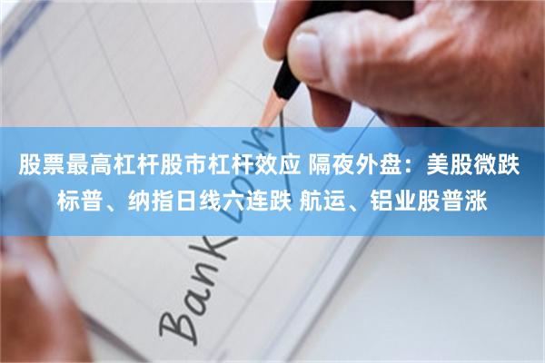 股票最高杠杆股市杠杆效应 隔夜外盘:美股微跌 标普、纳指日线六连跌 航运、铝业股普涨