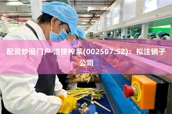 配资炒股门户 涪陵榨菜(002507.SZ):拟注销子公司