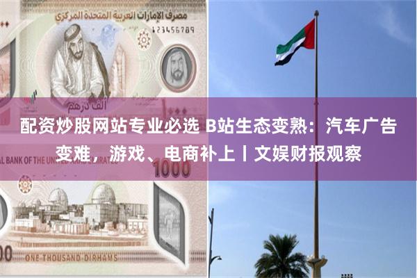 配资炒股网站专业必选 B站生态变熟:汽车广告变难,游戏、电商补上丨文娱财报观察