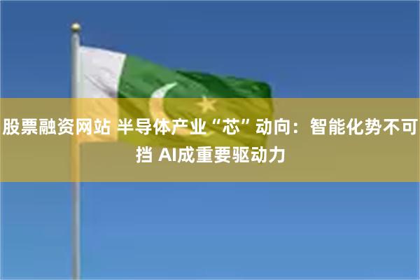 股票融资网站 半导体产业“芯”动向:智能化势不可挡 AI成重要驱动力