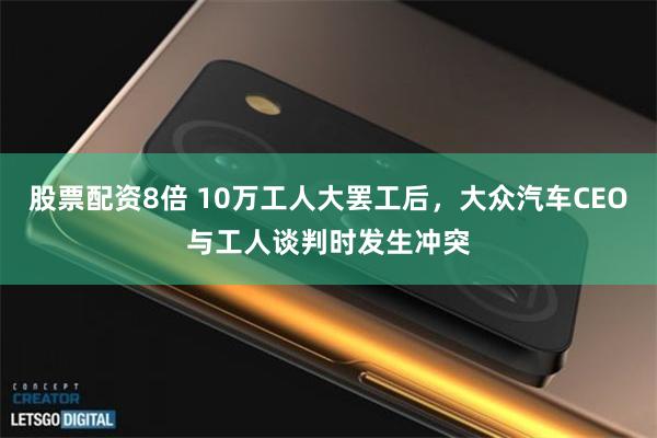 股票配资8倍 10万工人大罢工后，大众汽车CEO与工人谈判时发生冲突