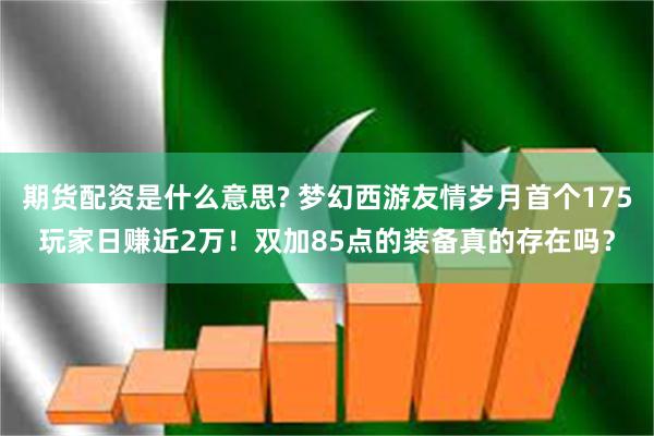期货配资是什么意思? 梦幻西游友情岁月首个175玩家日赚近2万!双加85点的装备真的存在吗?