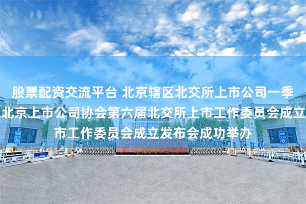 股票配资交流平台 北京辖区北交所上市公司一季度座谈交流会暨北京上市公司协会第六届北交所上市工作委员会成立发布会成功举办