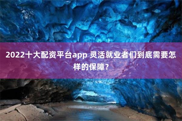 2022十大配资平台app 灵活就业者们到底需要怎样的保障？